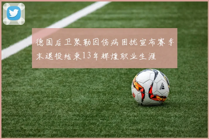 德国后卫聚勒因伤病困扰宣布赛季末退役结束13年辉煌职业生涯