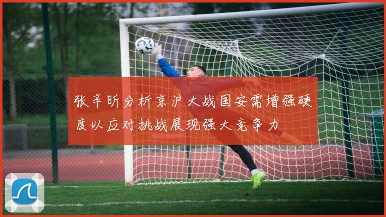 张辛昕分析京沪大战国安需增强硬度以应对挑战展现强大竞争力