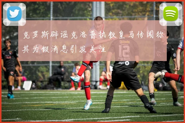 克罗斯辟谣克洛普执教皇马传闻称其为假消息引发关注