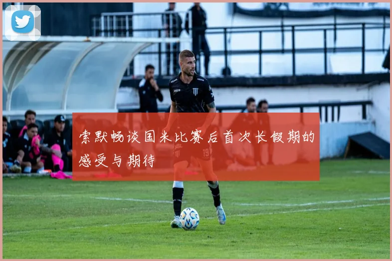 索默畅谈国米比赛后首次长假期的感受与期待