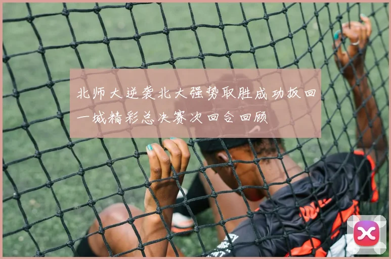 北师大逆袭北大强势取胜成功扳回一城精彩总决赛次回合回顾