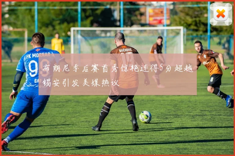 布朗尼季后赛首秀惊艳连得5分超越锡安引发美媒热议