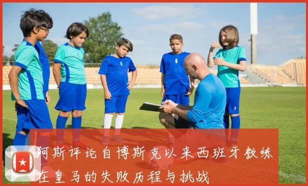 阿斯评论自博斯克以来西班牙教练在皇马的失败历程与挑战