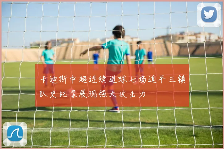 卡迪斯中超连续进球七场追平三镇队史纪录展现强大攻击力