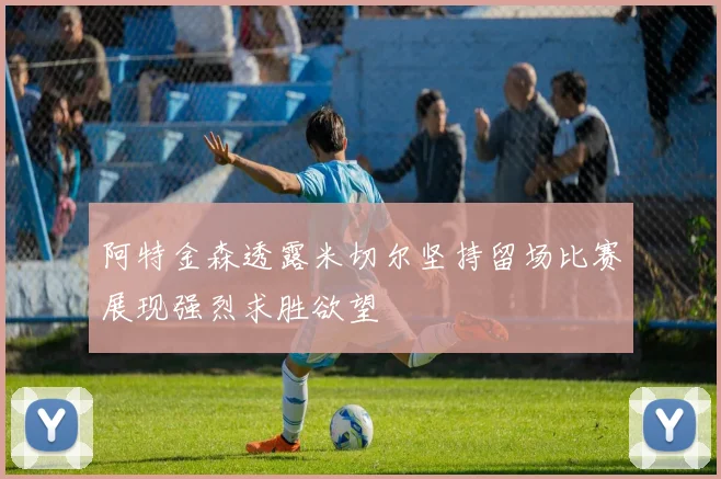 阿特金森透露米切尔坚持留场比赛展现强烈求胜欲望