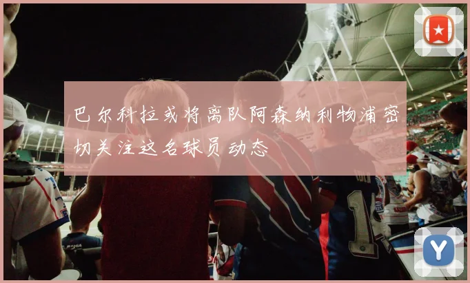 巴尔科拉或将离队阿森纳利物浦密切关注这名球员动态